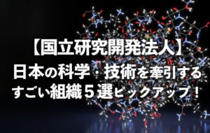 【国立研究開発法人】日本の科学・技術を牽するすごい組織５選ピックアップ！